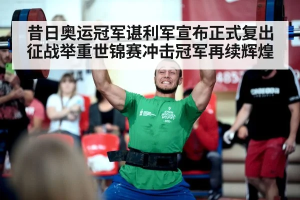 昔日奥运冠军谌利军宣布正式复出征战举重世锦赛冲击冠军再续辉煌