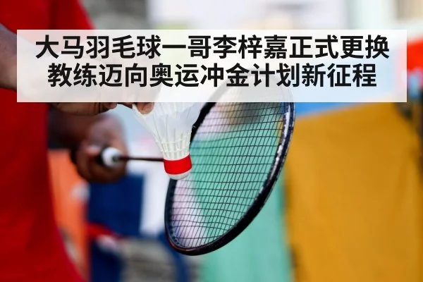 大马羽毛球一哥李梓嘉正式更换教练迈向奥运冲金计划新征程
